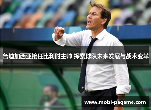 鲁迪加西亚接任比利时主帅 探索球队未来发展与战术变革 鲁迪加西亚接任比利时主帅 探索球队未来发展与战术变革