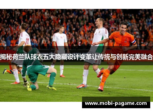 揭秘荷兰队球衣五大隐藏设计变革让传统与创新完美融合 揭秘荷兰队球衣五大隐藏设计变革让传统与创新完美融合