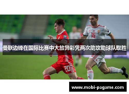 曼联边锋在国际比赛中大放异彩凭两次助攻助球队取胜