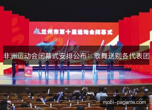 非洲运动会闭幕式安排公布：歌舞送别各代表团